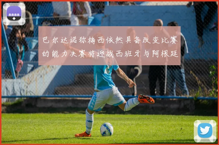 巴尔达诺称梅西依然具备改变比赛的能力决赛将迎战西班牙与阿根廷