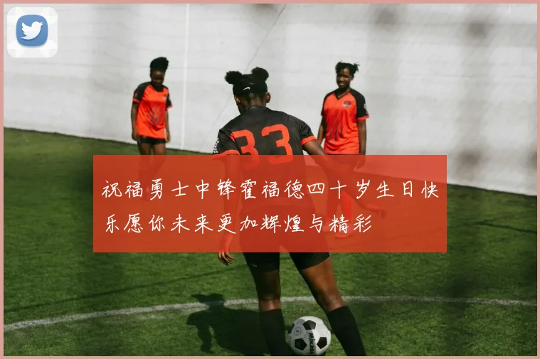 祝福勇士中锋霍福德四十岁生日快乐愿你未来更加辉煌与精彩