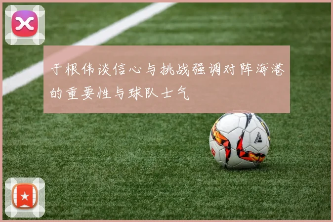 于根伟谈信心与挑战强调对阵海港的重要性与球队士气