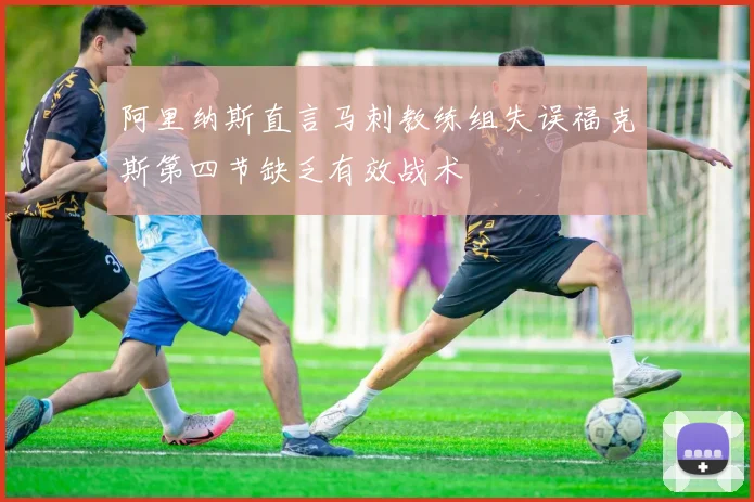 阿里纳斯直言马刺教练组失误福克斯第四节缺乏有效战术