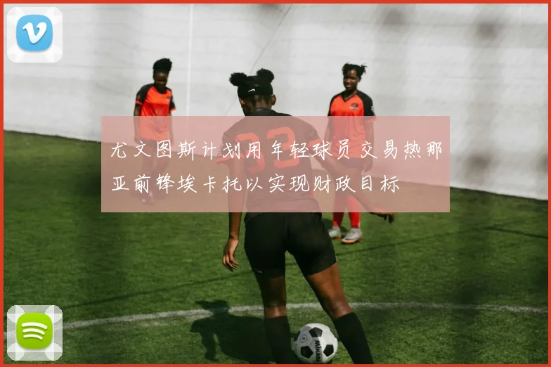 尤文图斯计划用年轻球员交易热那亚前锋埃卡托以实现财政目标