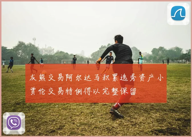 灰熊交易阿尔达马积累选秀资产小贾伦交易特例得以完整保留
