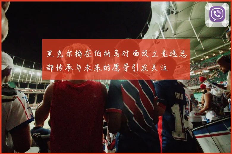 里克尔梅在伯纳乌对面设立竞选总部传承与未来的愿景引发关注