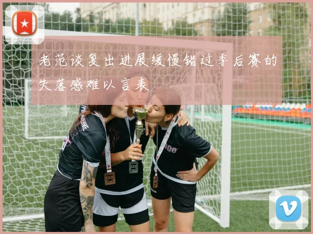 老范谈复出进展缓慢错过季后赛的失落感难以言表