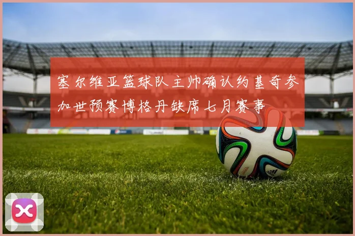 塞尔维亚篮球队主帅确认约基奇参加世预赛博格丹缺席七月赛事