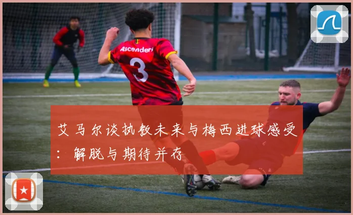 艾马尔谈执教未来与梅西进球感受：解脱与期待并存