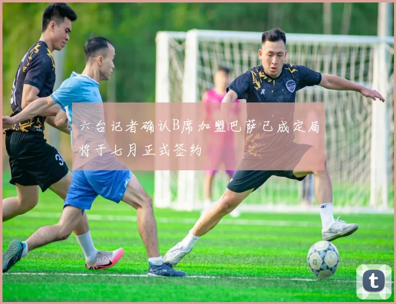 六台记者确认B席加盟巴萨已成定局将于七月正式签约