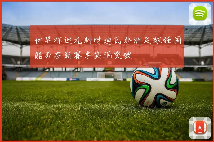 世界杯巡礼科特迪瓦非洲足球强国能否在新赛季实现突破
