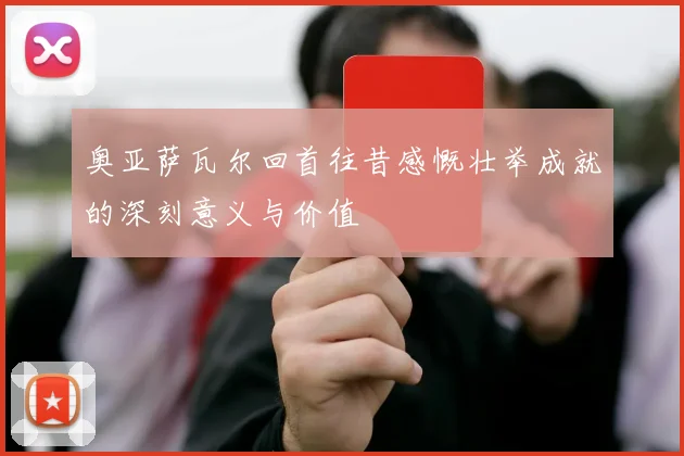 奥亚萨瓦尔回首往昔感慨壮举成就的深刻意义与价值