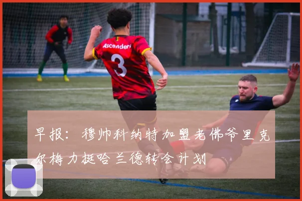早报：穆帅科纳特加盟老佛爷里克尔梅力挺哈兰德转会计划