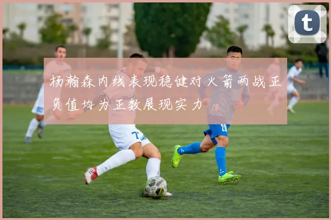 杨瀚森内线表现稳健对火箭两战正负值均为正数展现实力