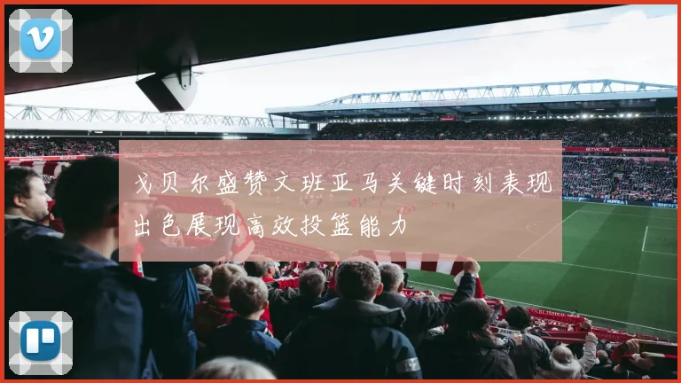 戈贝尔盛赞文班亚马关键时刻表现出色展现高效投篮能力