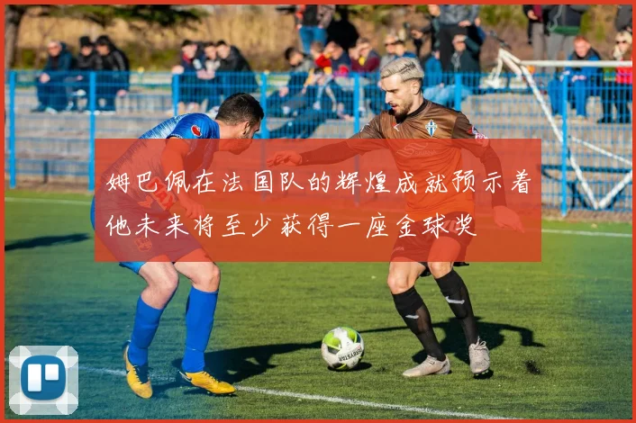 姆巴佩在法国队的辉煌成就预示着他未来将至少获得一座金球奖