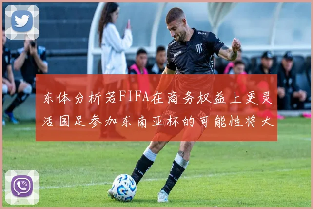 东体分析若FIFA在商务权益上更灵活国足参加东南亚杯的可能性将大增