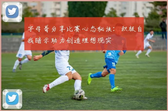 字母哥分享比赛心态秘诀：积极自我暗示助力创造理想现实