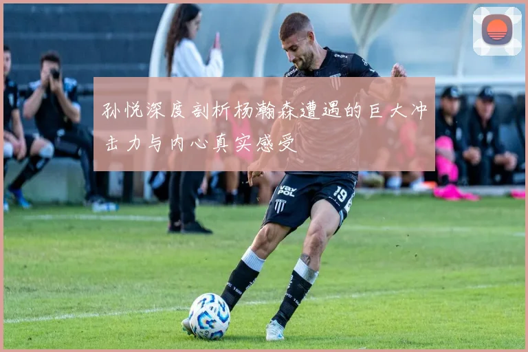 孙悦深度剖析杨瀚森遭遇的巨大冲击力与内心真实感受
