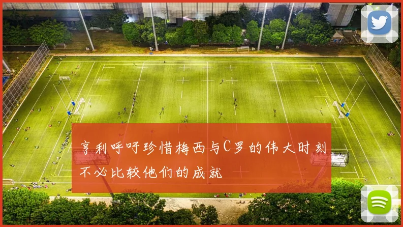 亨利呼吁珍惜梅西与C罗的伟大时刻不必比较他们的成就