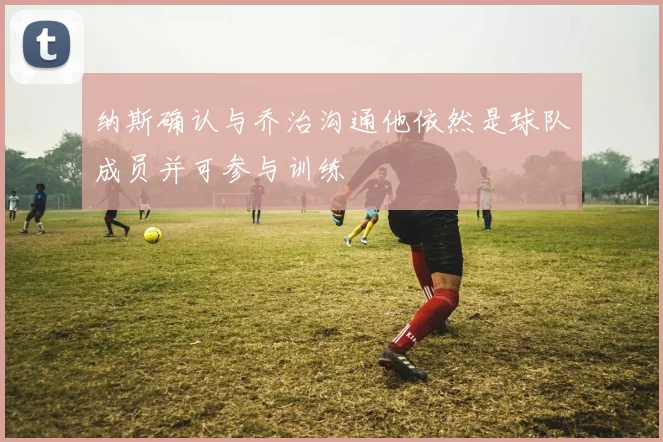 纳斯确认与乔治沟通他依然是球队成员并可参与训练