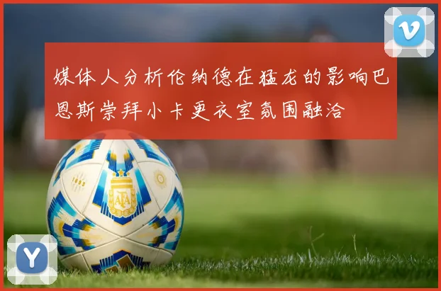媒体人分析伦纳德在猛龙的影响巴恩斯崇拜小卡更衣室氛围融洽
